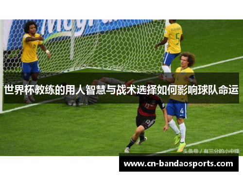 世界杯教练的用人智慧与战术选择如何影响球队命运
