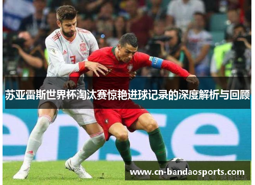 苏亚雷斯世界杯淘汰赛惊艳进球记录的深度解析与回顾