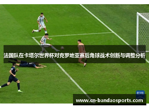 法国队在卡塔尔世界杯对克罗地亚赛后角球战术创新与调整分析