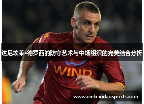 达尼埃莱·德罗西的防守艺术与中场组织的完美结合分析