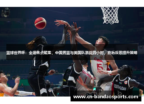 篮球世界杯：全场焦点聚集，中国男篮与美国队激战四小时，赛后反思提升策略