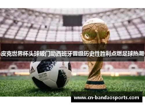 皮克世界杯头球破门助西班牙晋级历史性胜利点燃足球热潮