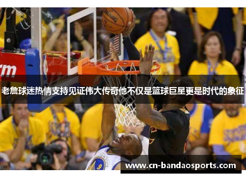 老詹球迷热情支持见证伟大传奇他不仅是篮球巨星更是时代的象征