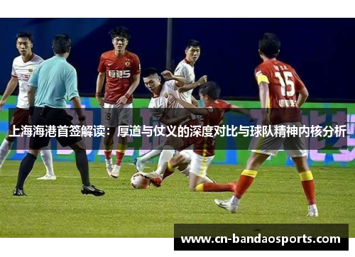 上海海港首签解读：厚道与仗义的深度对比与球队精神内核分析