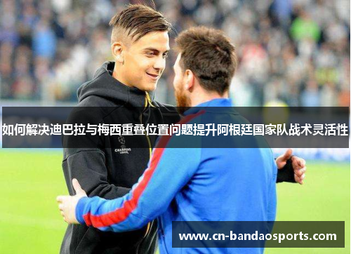如何解决迪巴拉与梅西重叠位置问题提升阿根廷国家队战术灵活性