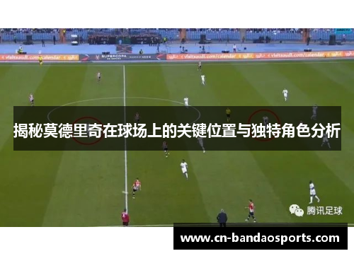 揭秘莫德里奇在球场上的关键位置与独特角色分析