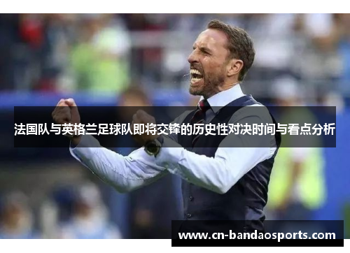 法国队与英格兰足球队即将交锋的历史性对决时间与看点分析