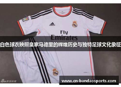 白色球衣映照皇家马德里的辉煌历史与独特足球文化象征